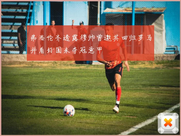 弗洛伦齐透露穆帅曾邀其回归罗马并看好国米夺冠意甲
