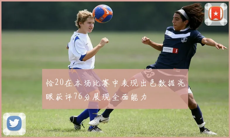 恰20在本场比赛中表现出色数据亮眼获评76分展现全面能力