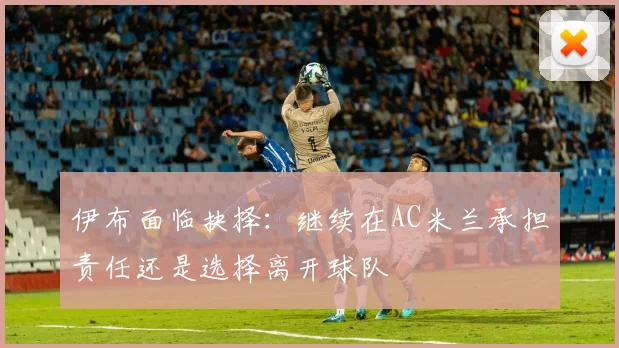 伊布面临抉择：继续在AC米兰承担责任还是选择离开球队