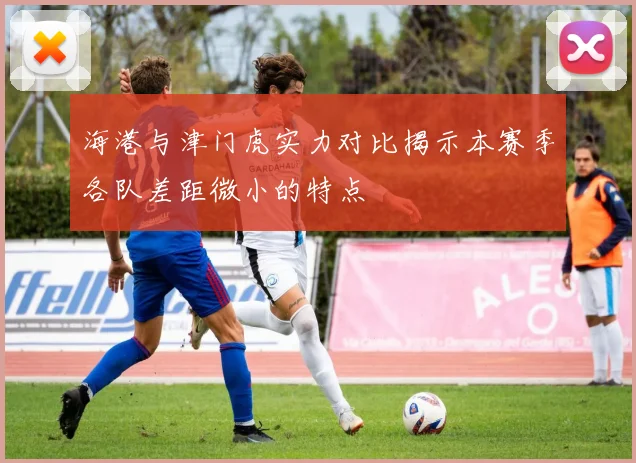 海港与津门虎实力对比揭示本赛季各队差距微小的特点
