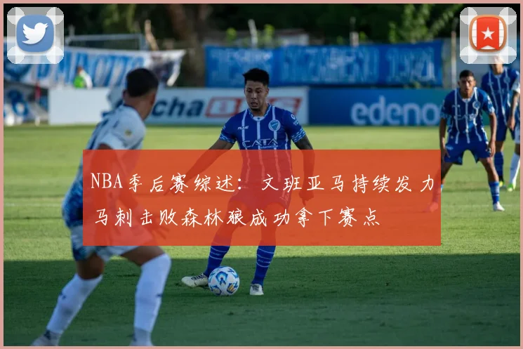 NBA季后赛综述：文班亚马持续发力马刺击败森林狼成功拿下赛点