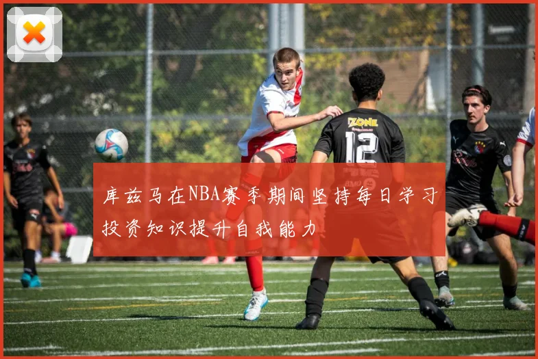 库兹马在NBA赛季期间坚持每日学习投资知识提升自我能力