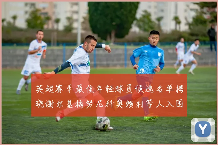 英超赛季最佳年轻球员候选名单揭晓谢尔基梅努尼科奥赖利等人入围