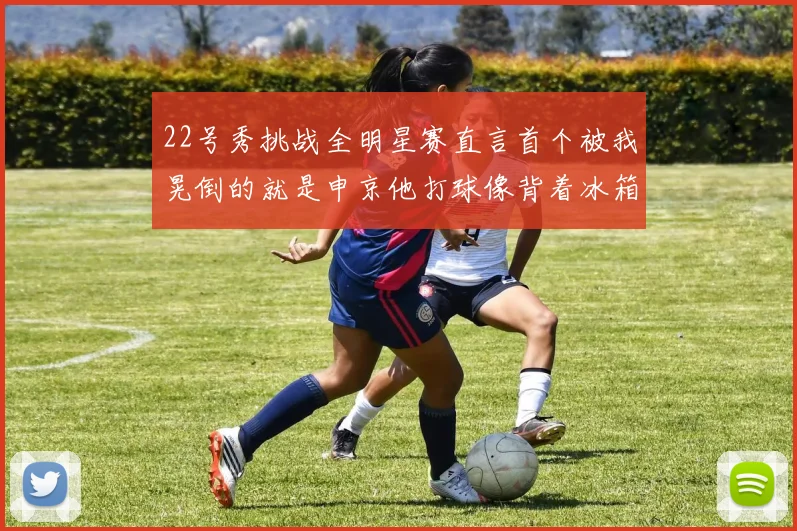 22号秀挑战全明星赛直言首个被我晃倒的就是申京他打球像背着冰箱一样笨重