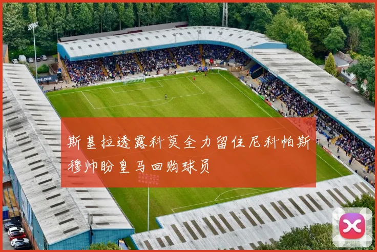 斯基拉透露科莫全力留住尼科帕斯穆帅盼皇马回购球员