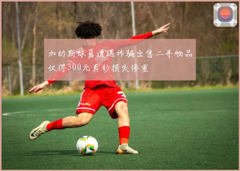 加的斯球员遭遇诈骗出售二手物品仅得300元真钞损失惨重