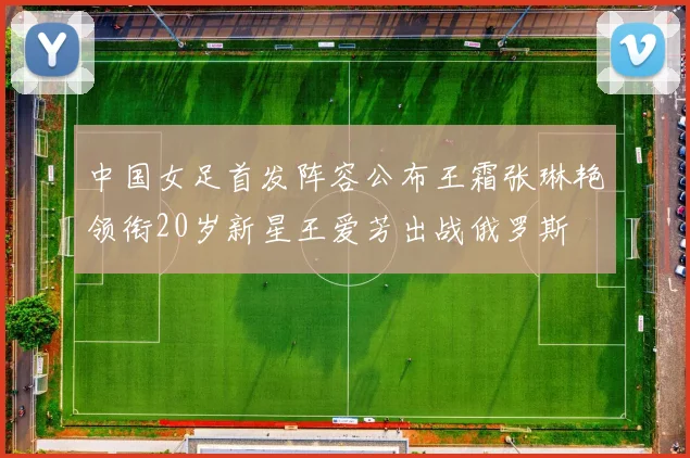 中国女足首发阵容公布王霜张琳艳领衔20岁新星王爱芳出战俄罗斯