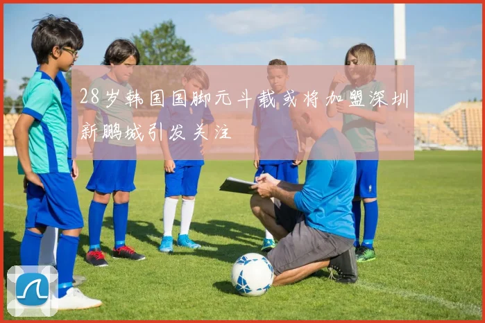 28岁韩国国脚元斗载或将加盟深圳新鹏城引发关注