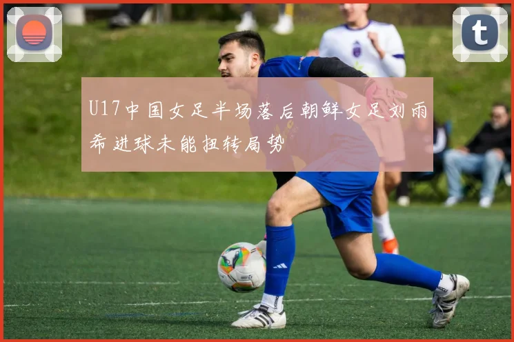 U17中国女足半场落后朝鲜女足刘雨希进球未能扭转局势