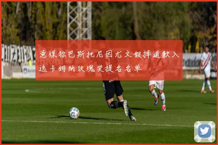 意媒称巴斯托尼因尤文假摔道歉入选卡姆纳玫瑰奖提名名单