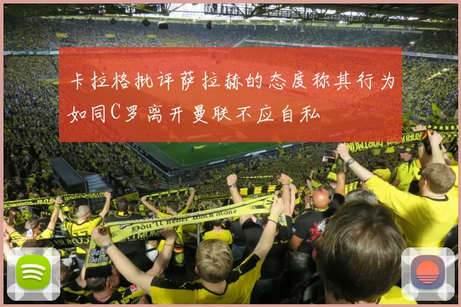 卡拉格批评萨拉赫的态度称其行为如同C罗离开曼联不应自私