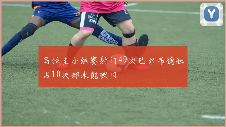 乌拉圭小组赛射门49次巴尔韦德独占10次却未能破门