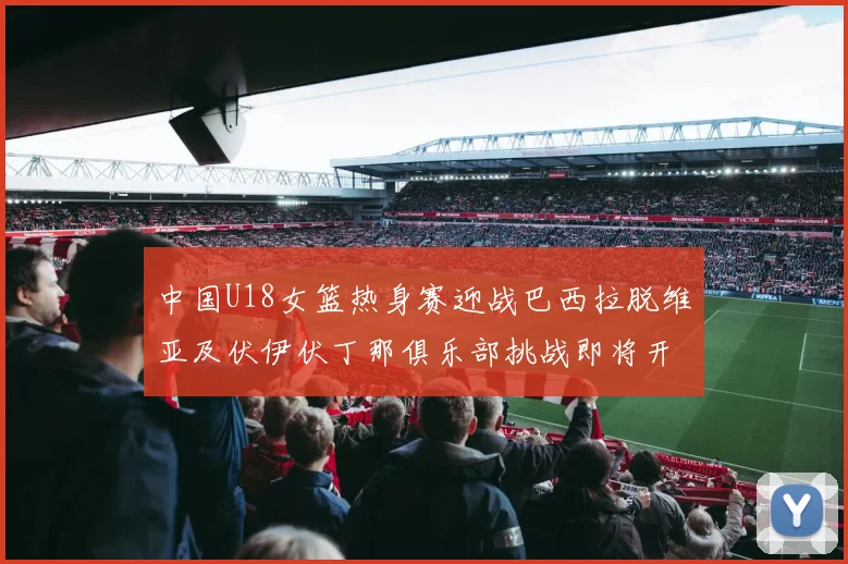 中国U18女篮热身赛迎战巴西拉脱维亚及伏伊伏丁那俱乐部挑战即将开启