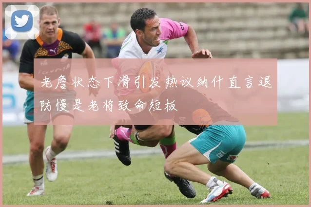 老詹状态下滑引发热议纳什直言退防慢是老将致命短板