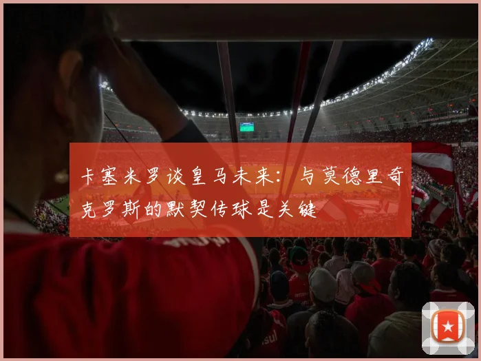 卡塞米罗谈皇马未来：与莫德里奇克罗斯的默契传球是关键