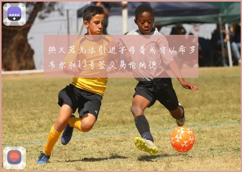 热火若无法引进字母哥或将以希罗韦尔和13号签交易伦纳德