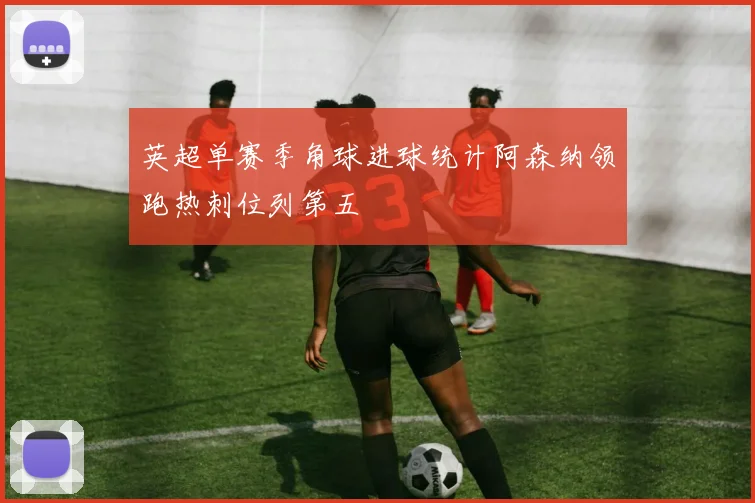 英超单赛季角球进球统计阿森纳领跑热刺位列第五