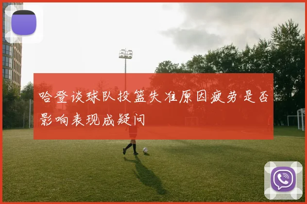 哈登谈球队投篮失准原因疲劳是否影响表现成疑问