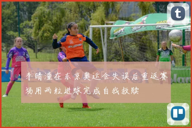 李晴潼在东京奥运会失误后重返赛场用两粒进球完成自我救赎
