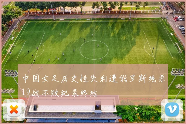 中国女足历史性失利遭俄罗斯绝杀19战不败纪录终结