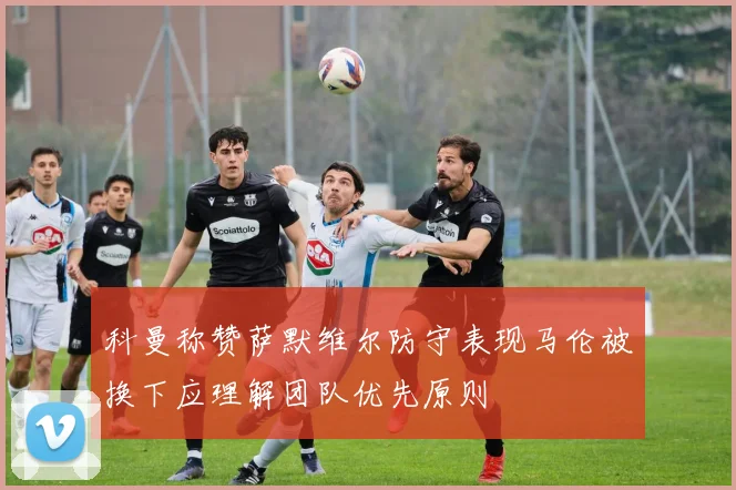 科曼称赞萨默维尔防守表现马伦被换下应理解团队优先原则