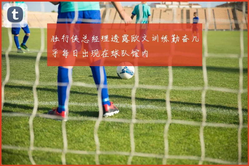 独行侠总经理透露欧文训练勤奋几乎每日出现在球队馆内