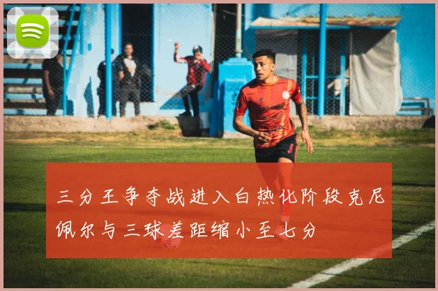 三分王争夺战进入白热化阶段克尼佩尔与三球差距缩小至七分