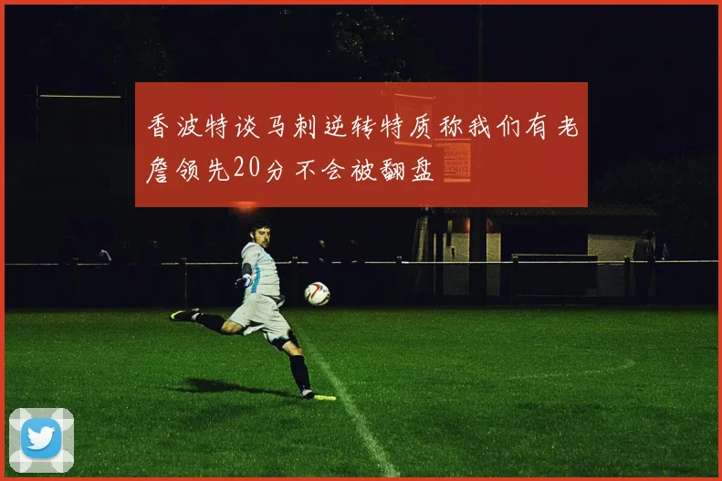 香波特谈马刺逆转特质称我们有老詹领先20分不会被翻盘