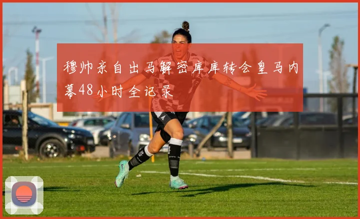 穆帅亲自出马解密库库转会皇马内幕48小时全记录