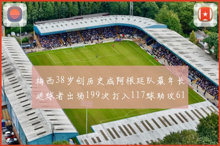 梅西38岁创历史成阿根廷队最年长进球者出场199次打入117球助攻61次