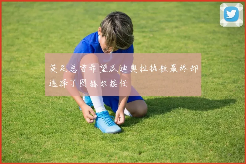英足总曾希望瓜迪奥拉执教最终却选择了图赫尔接任