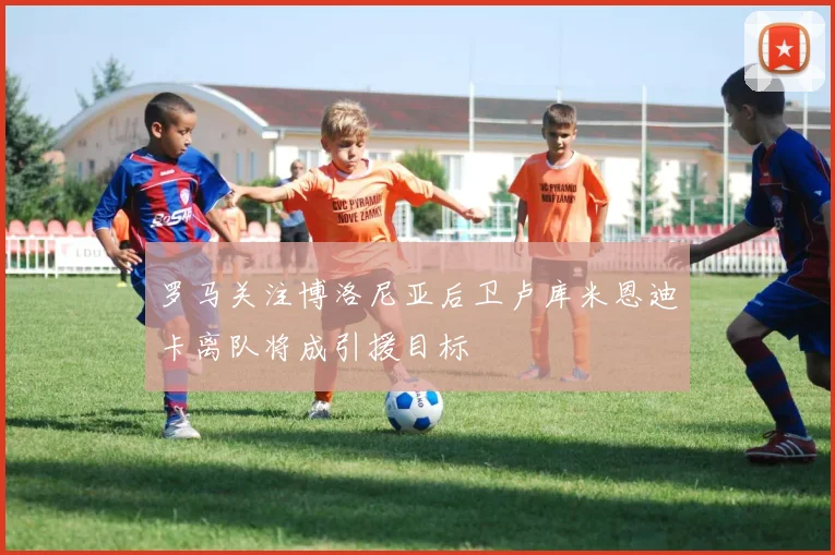 罗马关注博洛尼亚后卫卢库米恩迪卡离队将成引援目标