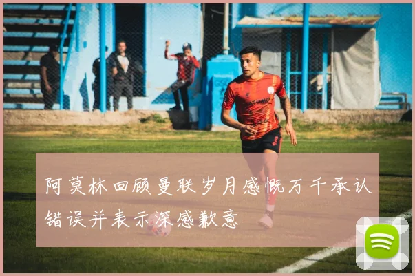 阿莫林回顾曼联岁月感慨万千承认错误并表示深感歉意